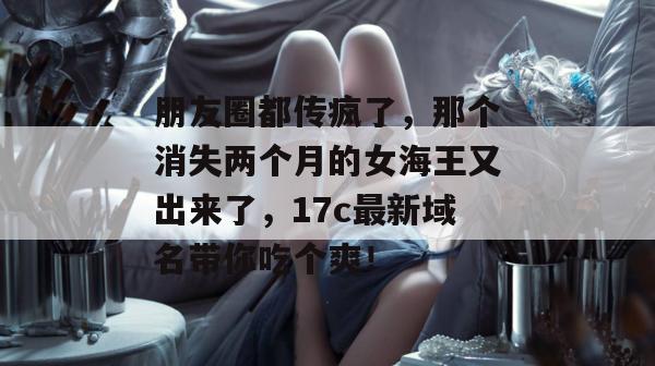 朋友圈都传疯了，那个消失两个月的女海王又出来了，17c最新域名带你吃个爽！