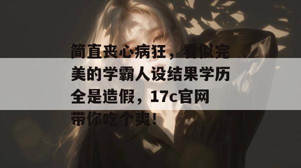 简直丧心病狂，看似完美的学霸人设结果学历全是造假，17c官网带你吃个爽！