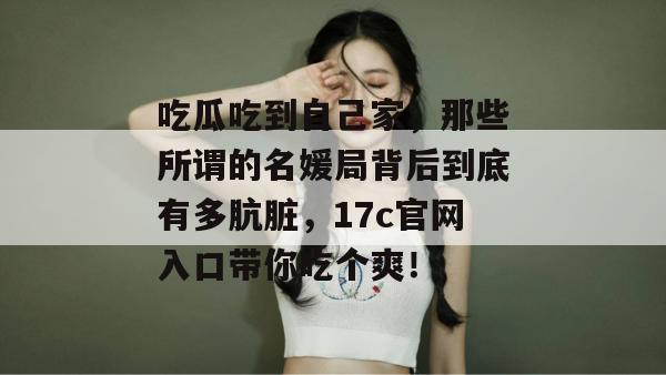 吃瓜吃到自己家，那些所谓的名媛局背后到底有多肮脏，17c官网入口带你吃个爽！