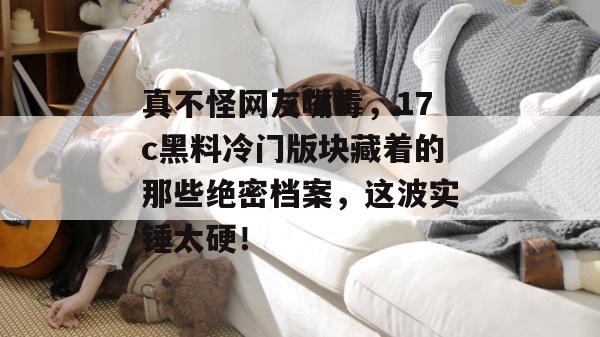 真不怪网友嘴毒，17c黑料冷门版块藏着的那些绝密档案，这波实锤太硬！