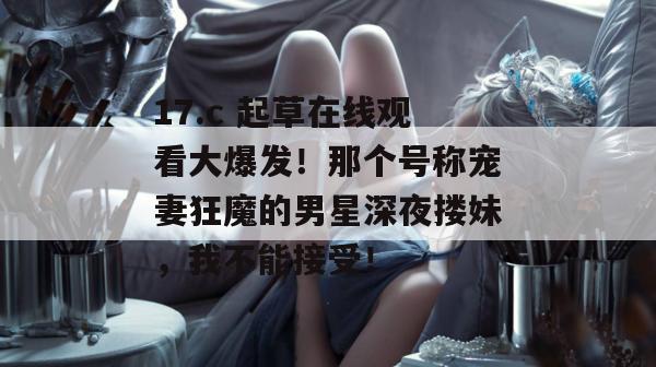 17.c 起草在线观看大爆发！那个号称宠妻狂魔的男星深夜搂妹，我不能接受！