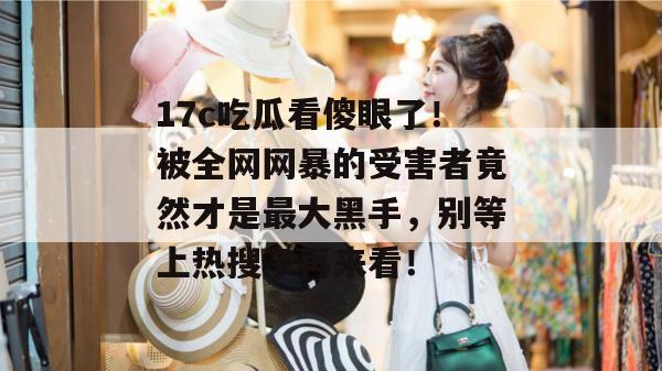 17c吃瓜看傻眼了！被全网网暴的受害者竟然才是最大黑手，别等上热搜了再来看！