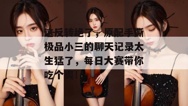 这反转绝了，原配手撕极品小三的聊天记录太生猛了，每日大赛带你吃个爽！