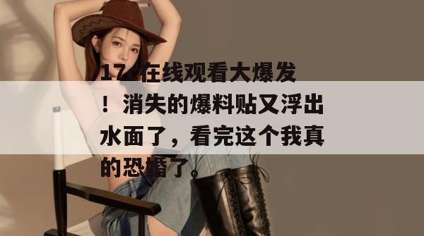 17c在线观看大爆发！消失的爆料贴又浮出水面了，看完这个我真的恐婚了。