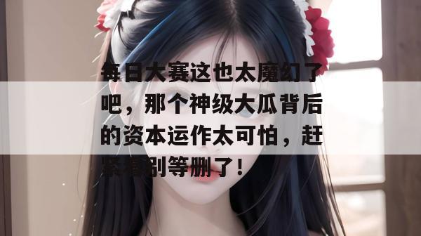 每日大赛这也太魔幻了吧，那个神级大瓜背后的资本运作太可怕，赶紧看别等删了！