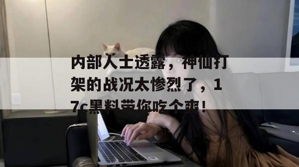 内部人士透露，神仙打架的战况太惨烈了，17c黑料带你吃个爽！
