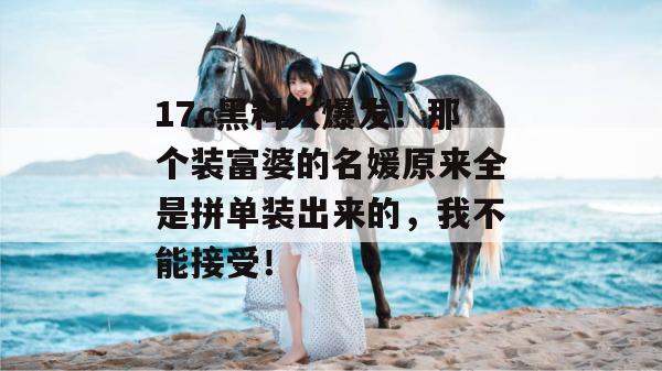 17c黑料大爆发！那个装富婆的名媛原来全是拼单装出来的，我不能接受！