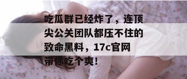 吃瓜群已经炸了，连顶尖公关团队都压不住的致命黑料，17c官网带你吃个爽！